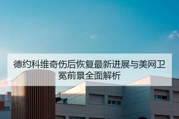 德约科维奇伤后恢复最新进展与美网卫冕前景全面解析