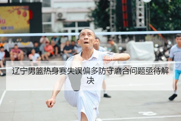 辽宁男篮热身赛失误偏多防守磨合问题亟待解决