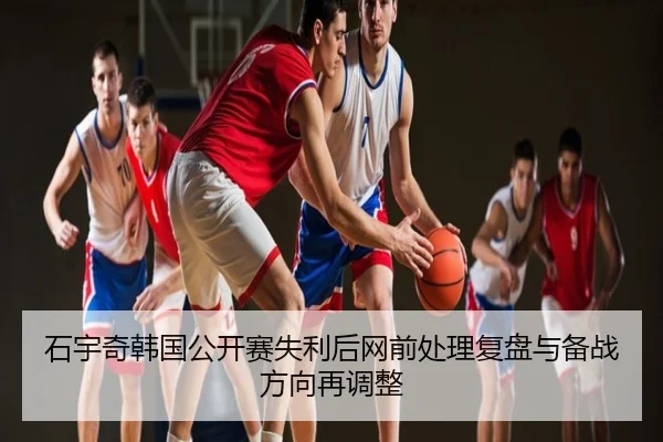 石宇奇韩国公开赛失利后网前处理复盘与备战方向再调整