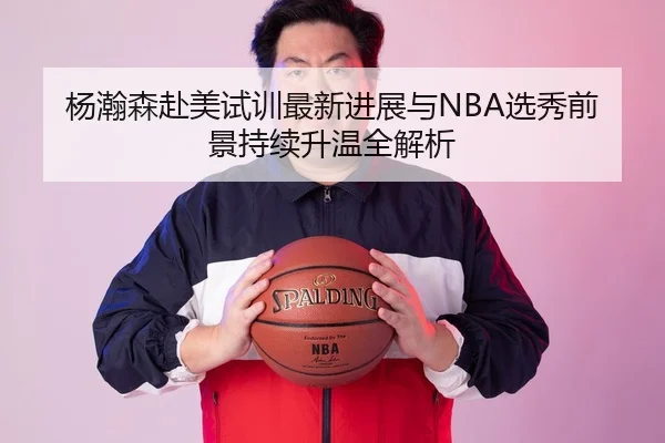 杨瀚森赴美试训最新进展与NBA选秀前景持续升温全解析
